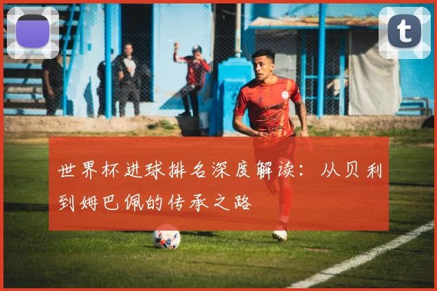 世界杯进球排名深度解读：从贝利到姆巴佩的传承之路
