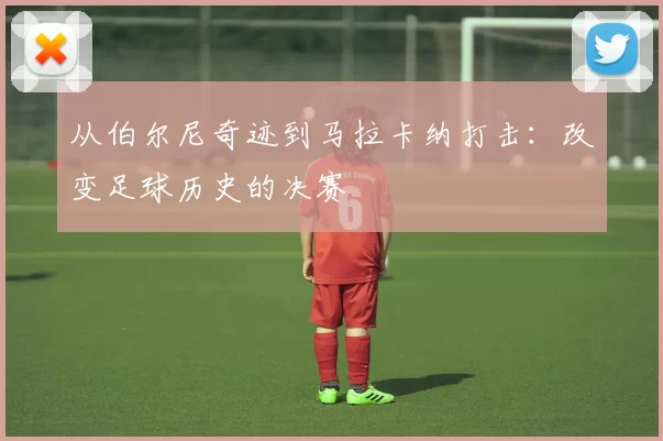 从伯尔尼奇迹到马拉卡纳打击:改变足球历史的决赛