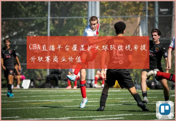 CBA直播平台覆盖扩大球队收视率提升联赛商业价值