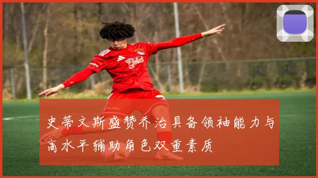 史蒂文斯盛赞乔治具备领袖能力与高水平辅助角色双重素质