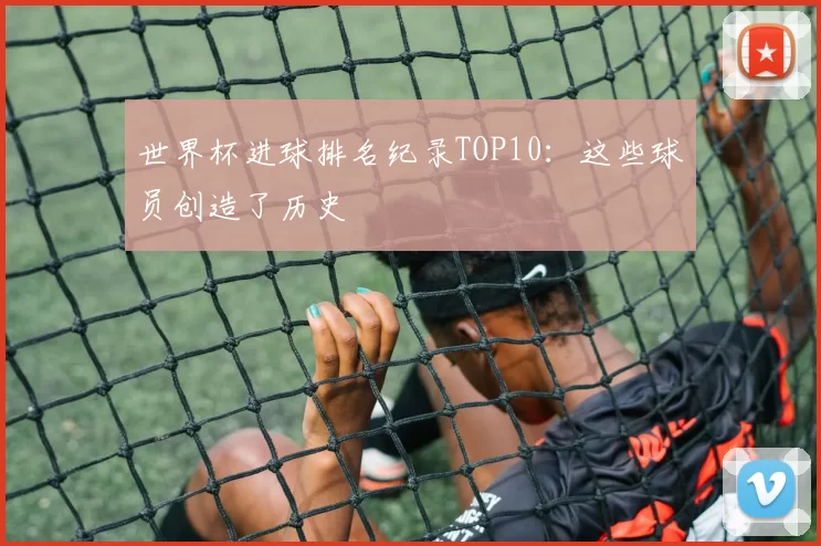 世界杯进球排名纪录TOP10：这些球员创造了历史