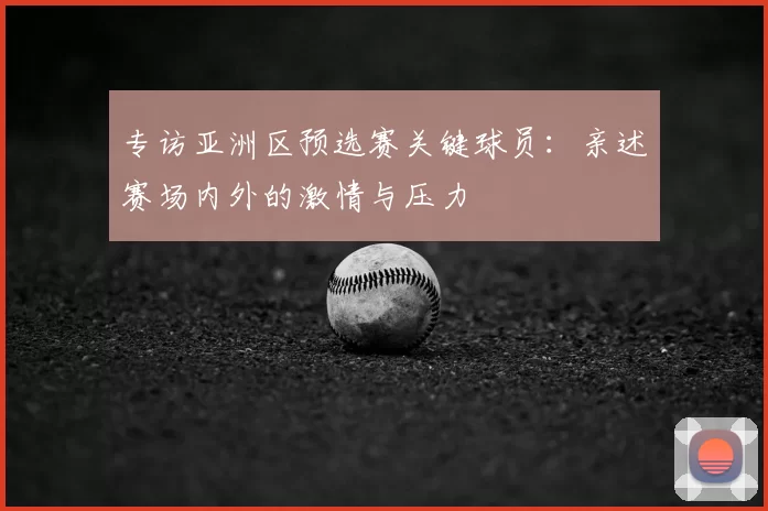 专访亚洲区预选赛关键球员：亲述赛场内外的激情与压力