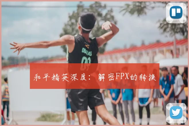 和平精英深度:解密FPX的转换
