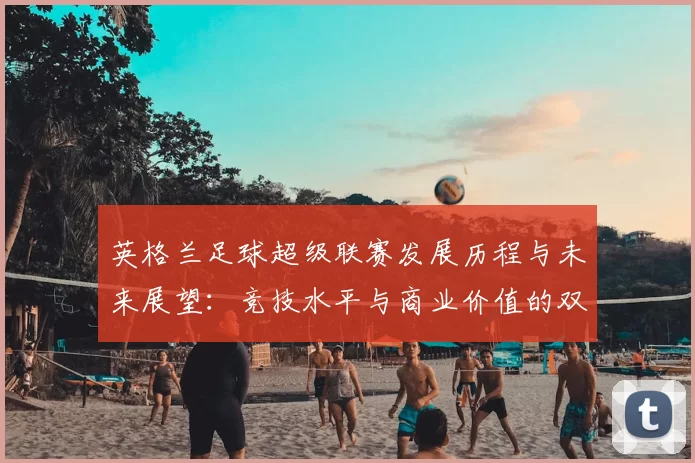 英格兰足球超级联赛发展历程与未来展望:竞技水平与商业价值的双重提升