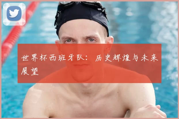 世界杯西班牙队:历史辉煌与未来展望