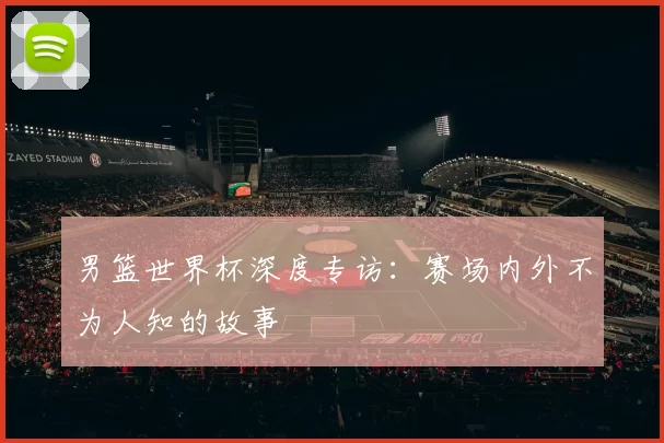 男篮世界杯深度专访:赛场内外不为人知的故事