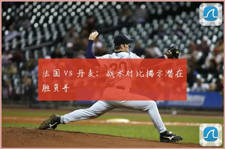 法国 vs 丹麦:战术对比揭示潜在胜负手