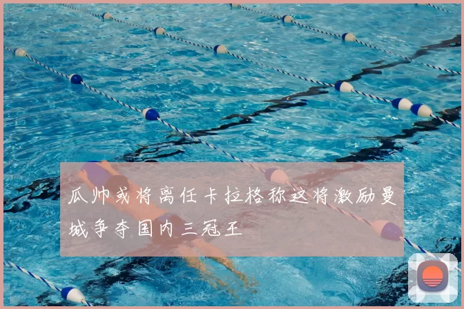 瓜帅或将离任卡拉格称这将激励曼城争夺国内三冠王