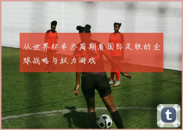 从世界杯举办周期看国际足联的全球战略与权力游戏