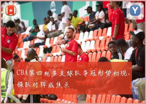 CBA第四轮多支球队争冠形势初现,强队对阵成焦点