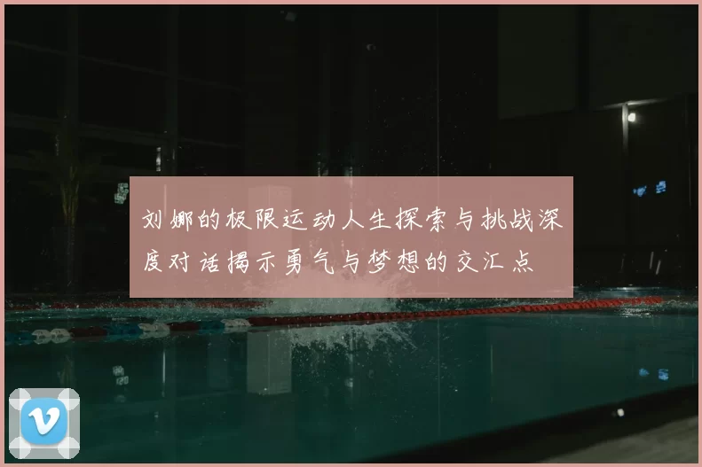 刘娜的极限运动人生探索与挑战深度对话揭示勇气与梦想的交汇点