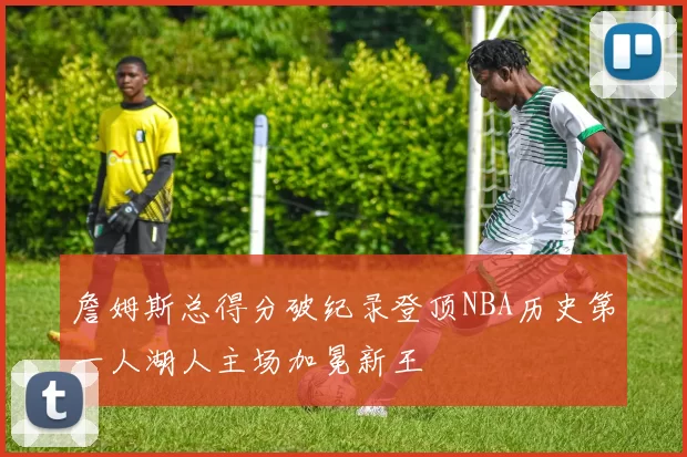 詹姆斯总得分破纪录登顶NBA历史第一人湖人主场加冕新王
