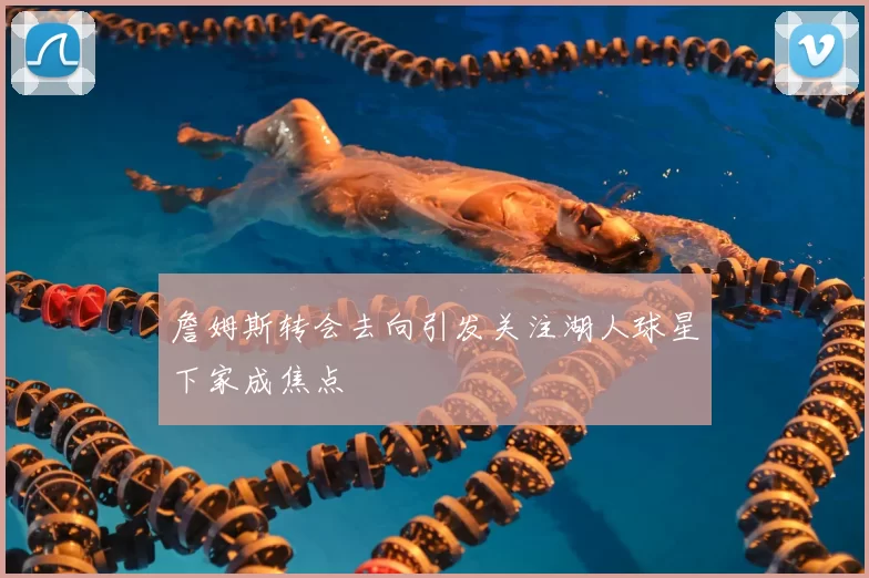 詹姆斯转会去向引发关注湖人球星下家成焦点