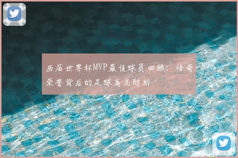 历届世界杯MVP最佳球员回顾:传奇荣誉背后的足球高光时刻