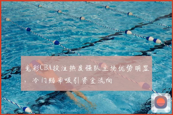 竞彩CBA投注热度强队主场优势明显,冷门赔率吸引资金流向