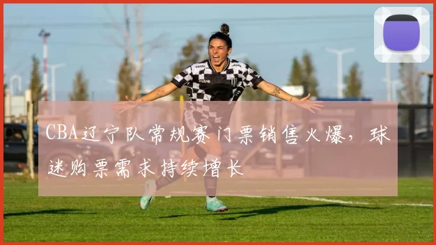 CBA辽宁队常规赛门票销售火爆，球迷购票需求持续增长