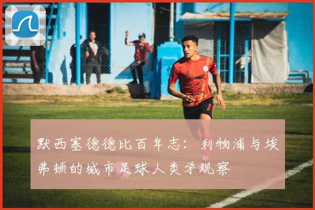 默西塞德德比百年志：利物浦与埃弗顿的城市足球人类学观察