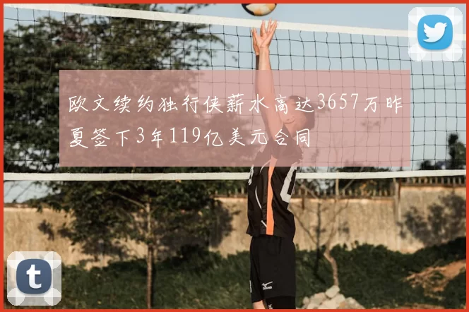 欧文续约独行侠薪水高达3657万昨夏签下3年119亿美元合同