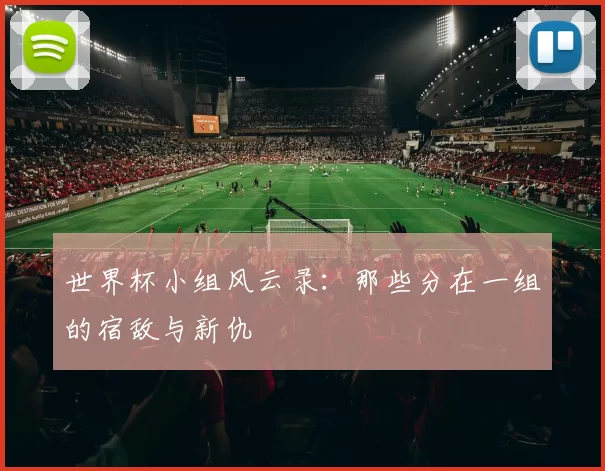世界杯小组风云录:那些分在一组的宿敌与新仇