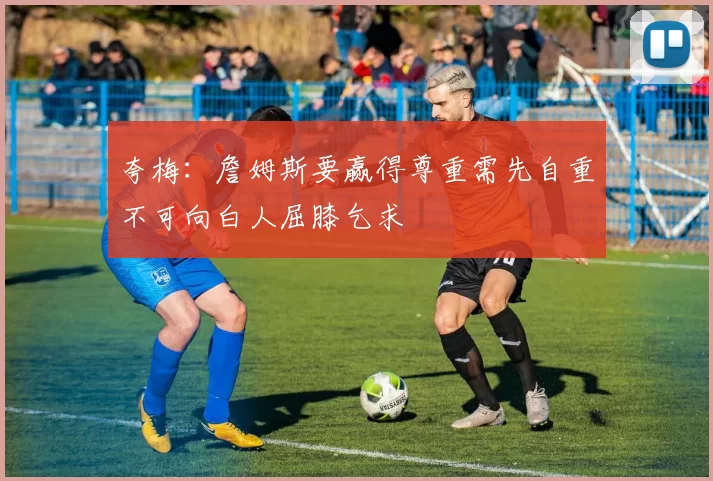 夸梅：詹姆斯要赢得尊重需先自重不可向白人屈膝乞求