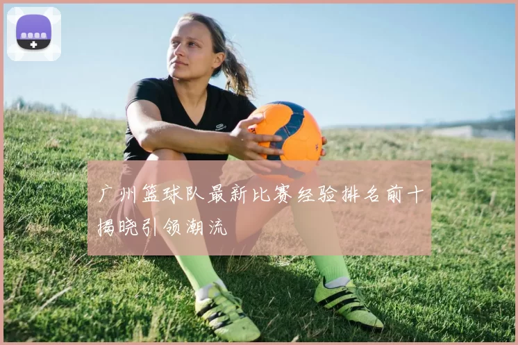 广州篮球队最新比赛经验排名前十揭晓引领潮流