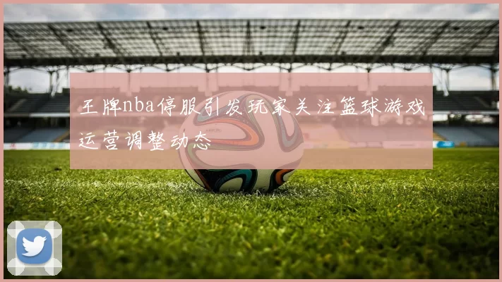 王牌nba停服引发玩家关注篮球游戏运营调整动态