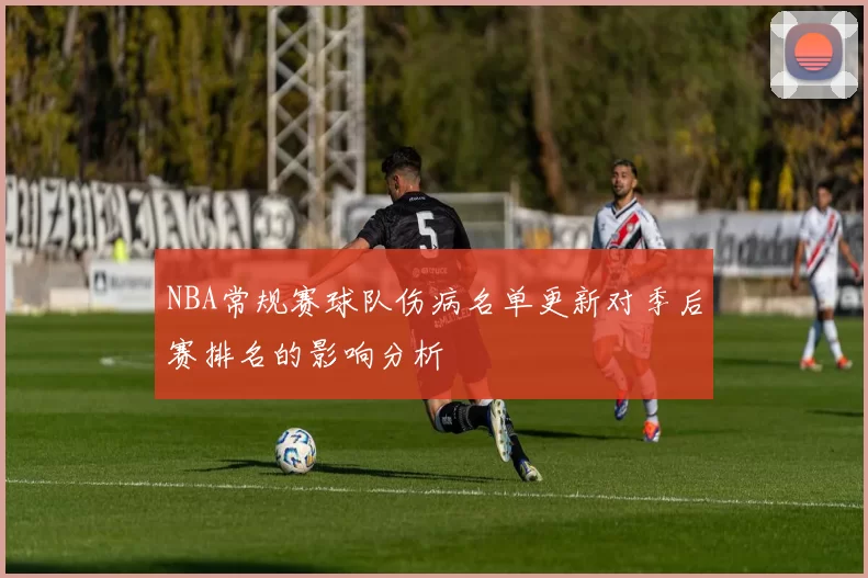 NBA常规赛球队伤病名单更新对季后赛排名的影响分析