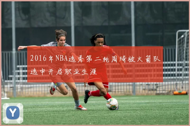 2016年NBA选秀第二轮周琦被火箭队选中开启职业生涯