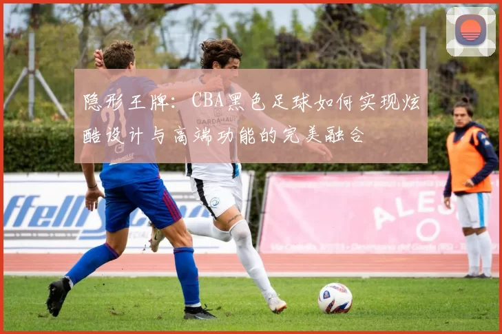 隐形王牌：CBA黑色足球如何实现炫酷设计与高端功能的完美融合