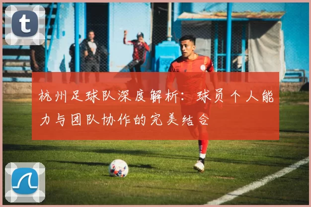 杭州足球队深度解析:球员个人能力与团队协作的完美结合
