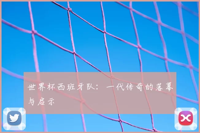 世界杯西班牙队:一代传奇的落幕与启示