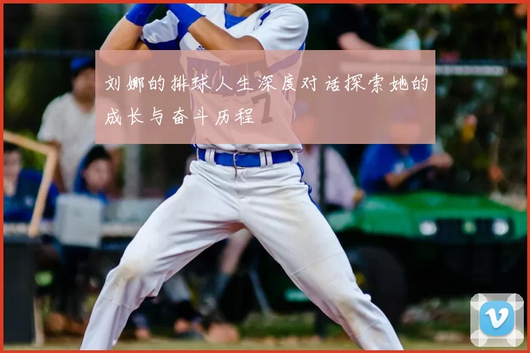 刘娜的排球人生深度对话探索她的成长与奋斗历程