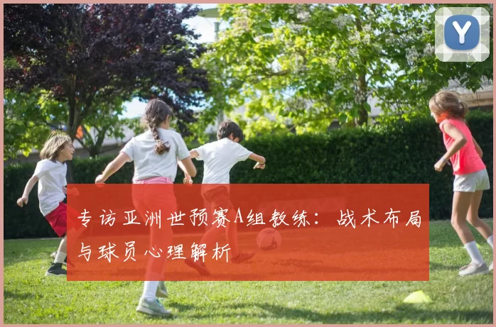 专访亚洲世预赛A组教练:战术布局与球员心理解析