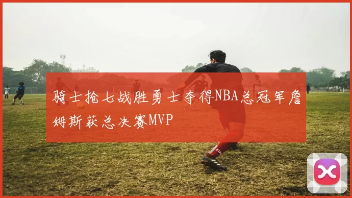 骑士抢七战胜勇士夺得NBA总冠军詹姆斯获总决赛MVP