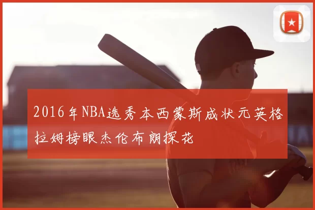 2016年NBA选秀本西蒙斯成状元英格拉姆榜眼杰伦布朗探花