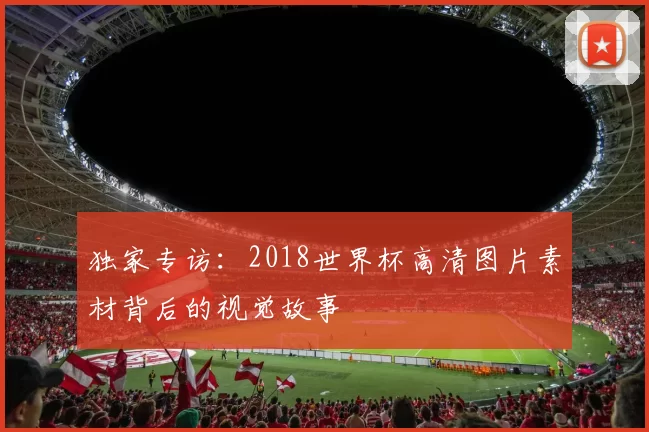 独家专访:2018世界杯高清图片素材背后的视觉故事