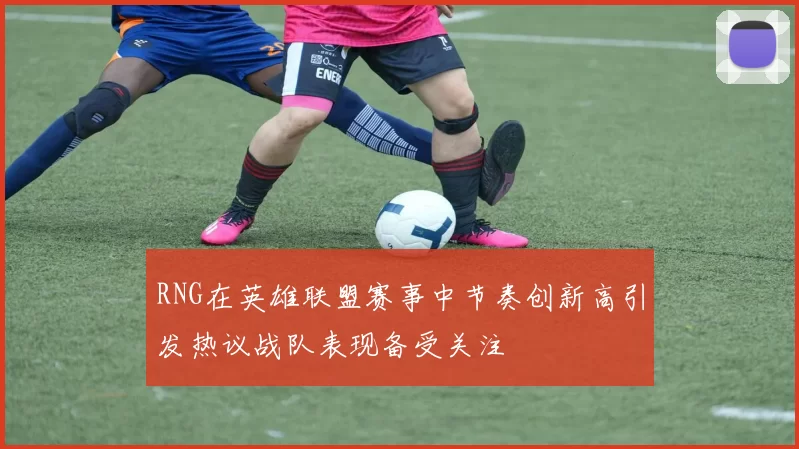 RNG在英雄联盟赛事中节奏创新高引发热议战队表现备受关注