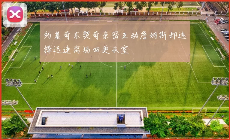 约基奇东契奇亲密互动詹姆斯却选择迅速离场回更衣室