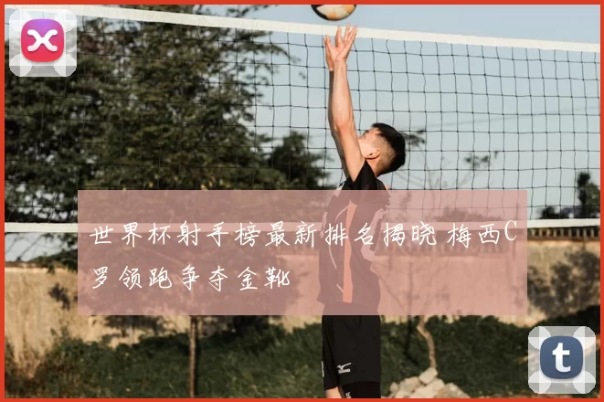世界杯射手榜最新排名揭晓 梅西C罗领跑争夺金靴