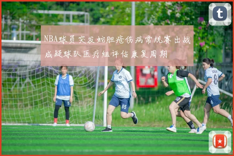 NBA球员突发蛇胆疮伤病常规赛出战成疑球队医疗组评估康复周期