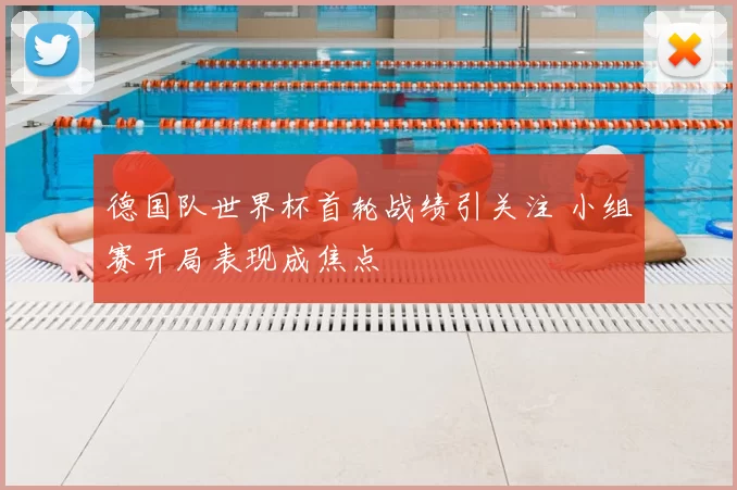 德国队世界杯首轮战绩引关注 小组赛开局表现成焦点