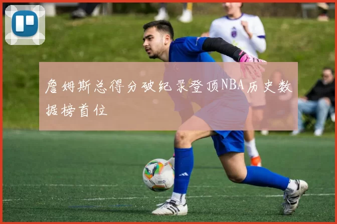 詹姆斯总得分破纪录登顶NBA历史数据榜首位