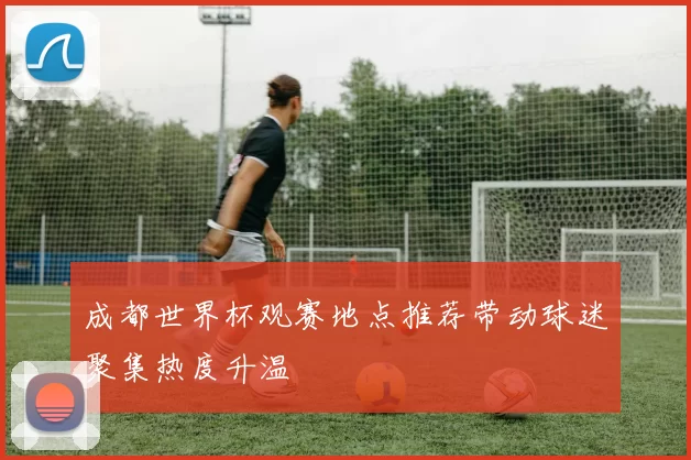 成都世界杯观赛地点推荐带动球迷聚集热度升温