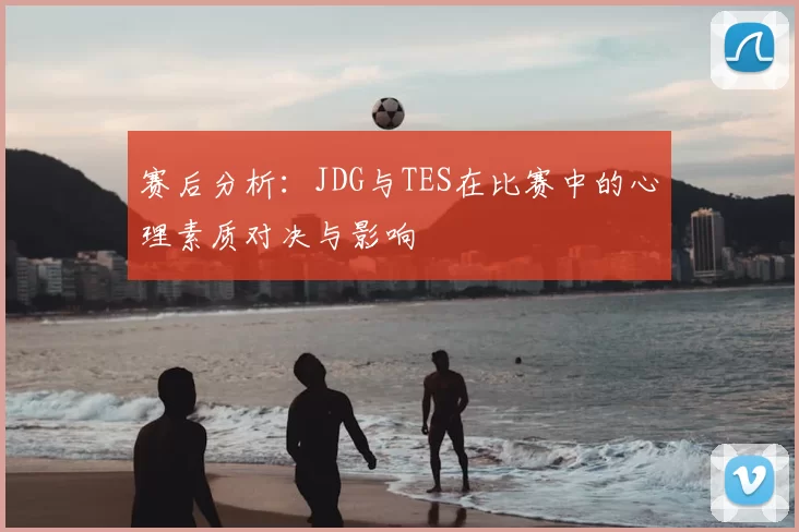 赛后分析:JDG与TES在比赛中的心理素质对决与影响