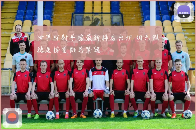 世界杯射手榜最新排名出炉 姆巴佩稳居榜首凯恩紧随