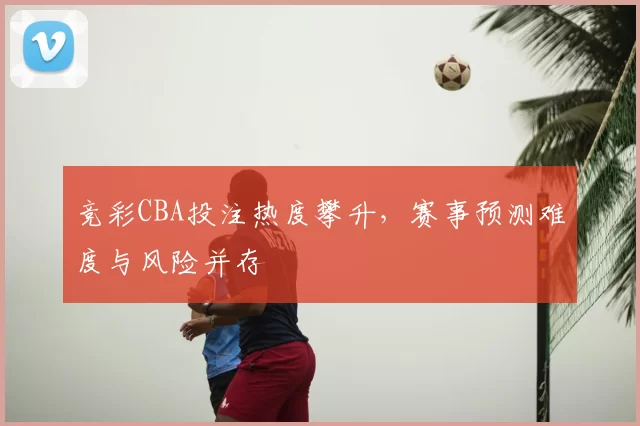 竞彩CBA投注热度攀升,赛事预测难度与风险并存