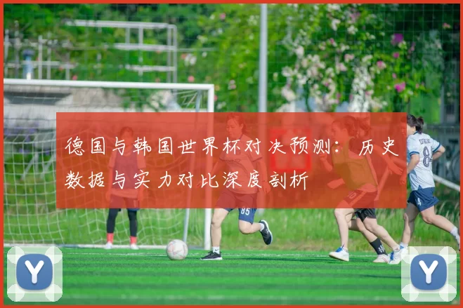 德国与韩国世界杯对决预测:历史数据与实力对比深度剖析