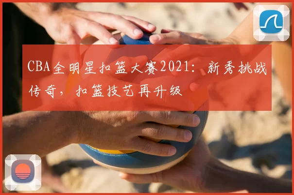 CBA全明星扣篮大赛2021：新秀挑战传奇，扣篮技艺再升级