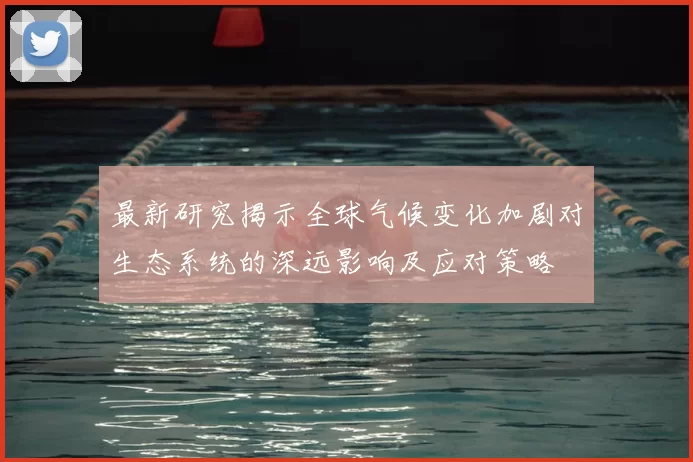 最新研究揭示全球气候变化加剧对生态系统的深远影响及应对策略