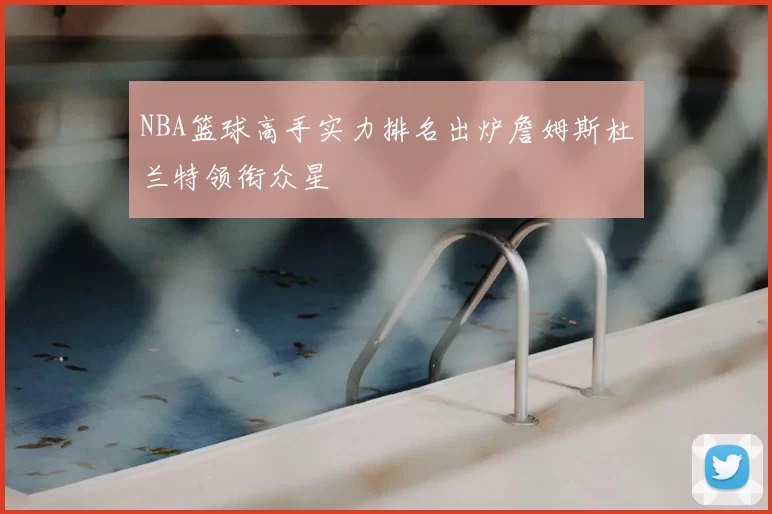 NBA篮球高手实力排名出炉詹姆斯杜兰特领衔众星